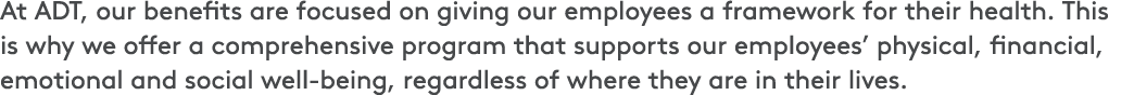 At ADT, our benefits are focused on giving our employees a framework for their health. This is why we offer a compreh...